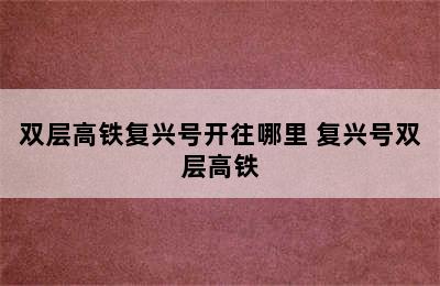 双层高铁复兴号开往哪里 复兴号双层高铁